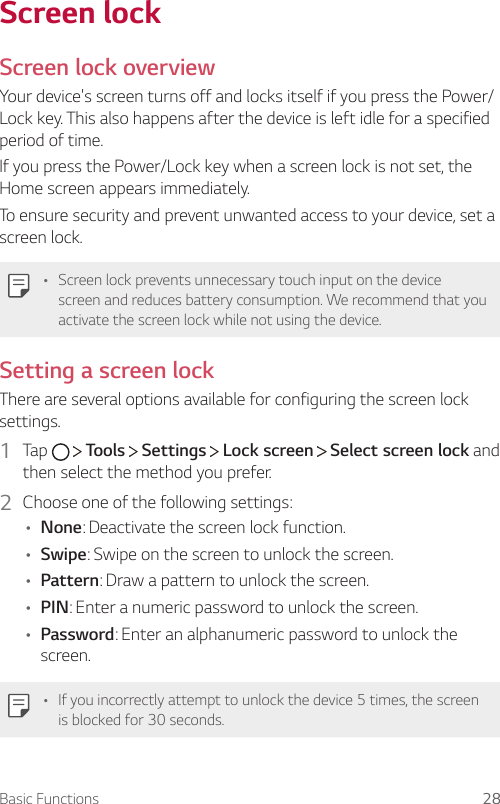 Basic Functions 28Screen lockScreen lock overviewYour device&apos;s screen turns off and locks itself if you press the Power/Lock key. This also happens after the device is left idle for a specified period of time.If you press the Power/Lock key when a screen lock is not set, the Home screen appears immediately.To ensure security and prevent unwanted access to your device, set a screen lock.• Screen lock prevents unnecessary touch input on the device screen and reduces battery consumption. We recommend that you activate the screen lock while not using the device.Setting a screen lockThere are several options available for configuring the screen lock settings.1  Tap     Tools   Settings   Lock screen   Select screen lock and then select the method you prefer.2  Choose one of the following settings:• None: Deactivate the screen lock function.• Swipe: Swipe on the screen to unlock the screen.• Pattern: Draw a pattern to unlock the screen.• PIN: Enter a numeric password to unlock the screen.• Password: Enter an alphanumeric password to unlock the screen.• If you incorrectly attempt to unlock the device 5 times, the screen is blocked for 30 seconds.