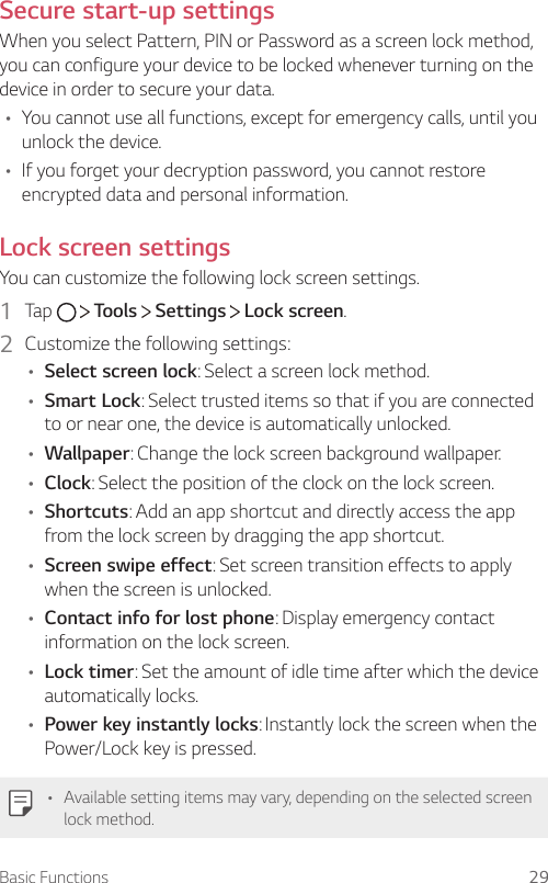 Basic Functions 29Secure start-up settingsWhen you select Pattern, PIN or Password as a screen lock method, you can configure your device to be locked whenever turning on the device in order to secure your data.• You cannot use all functions, except for emergency calls, until you unlock the device.• If you forget your decryption password, you cannot restore encrypted data and personal information.Lock screen settingsYou can customize the following lock screen settings.1  Tap     Tools   Settings   Lock screen.2  Customize the following settings:• Select screen lock: Select a screen lock method.• Smart Lock: Select trusted items so that if you are connected to or near one, the device is automatically unlocked.• Wallpaper: Change the lock screen background wallpaper.• Clock: Select the position of the clock on the lock screen.• Shortcuts: Add an app shortcut and directly access the app from the lock screen by dragging the app shortcut.• Screen swipe effect: Set screen transition effects to apply when the screen is unlocked.• Contact info for lost phone: Display emergency contact information on the lock screen.• Lock timer: Set the amount of idle time after which the device automatically locks.• Power key instantly locks: Instantly lock the screen when the Power/Lock key is pressed.• Available setting items may vary, depending on the selected screen lock method.