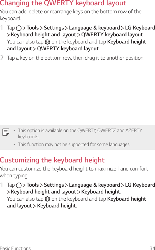 Basic Functions 34Changing the QWERTY keyboard layoutYou can add, delete or rearrange keys on the bottom row of the keyboard.1  Tap     Tools   Settings   Language &amp; keyboard   LG Keyboard  Keyboard height and layout   QWERTY keyboard layout.You can also tap   on the keyboard and tap Keyboard height and layout  QWERTY keyboard layout.2  Tap a key on the bottom row, then drag it to another position.• This option is available on the QWERTY, QWERTZ and AZERTY keyboards.• This function may not be supported for some languages.Customizing the keyboard heightYou can customize the keyboard height to maximize hand comfort when typing.1  Tap     Tools   Settings   Language &amp; keyboard   LG Keyboard  Keyboard height and layout   Keyboard height.You can also tap   on the keyboard and tap Keyboard height and layout  Keyboard height.