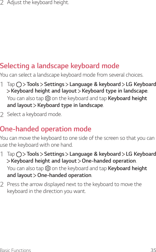 Basic Functions 352  Adjust the keyboard height.Selecting a landscape keyboard modeYou can select a landscape keyboard mode from several choices.1  Tap     Tools   Settings   Language &amp; keyboard   LG Keyboard  Keyboard height and layout   Keyboard type in landscape.You can also tap   on the keyboard and tap Keyboard height and layout  Keyboard type in landscape.2  Select a keyboard mode.One-handed operation modeYou can move the keyboard to one side of the screen so that you can use the keyboard with one hand.1  Tap     Tools   Settings   Language &amp; keyboard   LG Keyboard  Keyboard height and layout   One-handed operation.You can also tap   on the keyboard and tap Keyboard height and layout  One-handed operation.2  Press the arrow displayed next to the keyboard to move the keyboard in the direction you want.