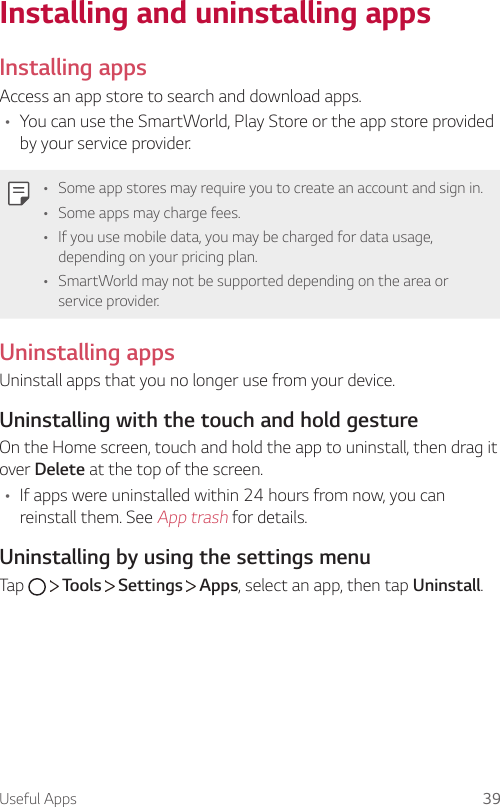 Useful Apps 39Installing and uninstalling appsInstalling appsAccess an app store to search and download apps.• You can use the SmartWorld, Play Store or the app store provided by your service provider.• Some app stores may require you to create an account and sign in.• Some apps may charge fees.• If you use mobile data, you may be charged for data usage, depending on your pricing plan.• SmartWorld may not be supported depending on the area or service provider.Uninstalling appsUninstall apps that you no longer use from your device.Uninstalling with the touch and hold gestureOn the Home screen, touch and hold the app to uninstall, then drag it over Delete at the top of the screen.• If apps were uninstalled within 24 hours from now, you can reinstall them. See App trash for details.Uninstalling by using the settings menuTap     Tools   Settings   Apps, select an app, then tap Uninstall.