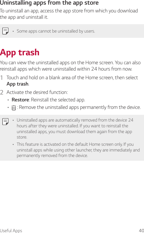 Useful Apps 40Uninstalling apps from the app storeTo uninstall an app, access the app store from which you download the app and uninstall it.• Some apps cannot be uninstalled by users.App trashYou can view the uninstalled apps on the Home screen. You can also reinstall apps which were uninstalled within 24 hours from now.1  Touch and hold on a blank area of the Home screen, then select App trash.2  Activate the desired function:• Restore: Reinstall the selected app.•  : Remove the uninstalled apps permanently from the device.• Uninstalled apps are automatically removed from the device 24 hours after they were uninstalled. If you want to reinstall the uninstalled apps, you must download them again from the app store.• This feature is activated on the default Home screen only. If you uninstall apps while using other launcher, they are immediately and permanently removed from the device.