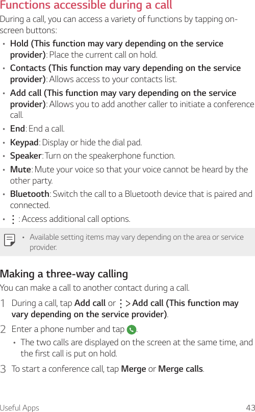 Useful Apps 43Functions accessible during a callDuring a call, you can access a variety of functions by tapping on-screen buttons:• Hold (This function may vary depending on the service provider): Place the current call on hold.• Contacts (This function may vary depending on the service provider): Allows access to your contacts list.• Add call (This function may vary depending on the service provider): Allows you to add another caller to initiate a conference call.• End: End a call.• Keypad: Display or hide the dial pad.• Speaker: Turn on the speakerphone function.• Mute: Mute your voice so that your voice cannot be heard by the other party.• Bluetooth: Switch the call to a Bluetooth device that is paired and connected.•  : Access additional call options.• Available setting items may vary depending on the area or service provider.Making a three-way callingYou can make a call to another contact during a call.1  During a call, tap Add call or     Add call (This function may vary depending on the service provider).2  Enter a phone number and tap  .• The two calls are displayed on the screen at the same time, and the first call is put on hold.3  To start a conference call, tap Merge or Merge calls.
