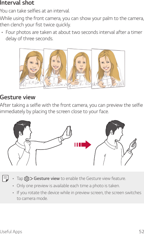 Useful Apps 52Interval shotYou can take selfies at an interval.While using the front camera, you can show your palm to the camera, then clench your fist twice quickly.• Four photos are taken at about two seconds interval after a timer delay of three seconds.Gesture viewAfter taking a selfie with the front camera, you can preview the selfie immediately by placing the screen close to your face.• Tap     Gesture view to enable the Gesture view feature.• Only one preview is available each time a photo is taken.• If you rotate the device while in preview screen, the screen switches to camera mode.