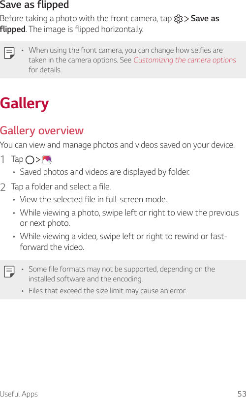 Useful Apps 53Save as flippedBefore taking a photo with the front camera, tap     Save as flipped. The image is flipped horizontally.• When using the front camera, you can change how selfies are taken in the camera options. See Customizing the camera options for details.GalleryGallery overviewYou can view and manage photos and videos saved on your device.1  Tap      .• Saved photos and videos are displayed by folder.2  Tap a folder and select a file.• View the selected file in full-screen mode.• While viewing a photo, swipe left or right to view the previous or next photo.• While viewing a video, swipe left or right to rewind or fast-forward the video.• Some file formats may not be supported, depending on the installed software and the encoding.• Files that exceed the size limit may cause an error.
