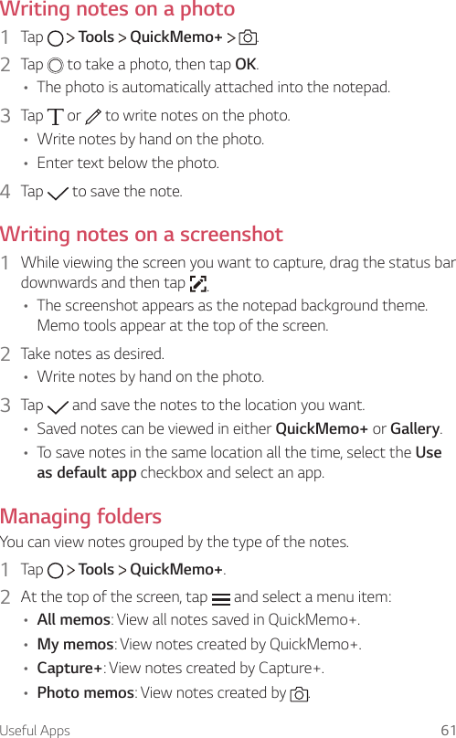 Useful Apps 61Writing notes on a photo1  Tap     Tools   QuickMemo+    .2  Tap   to take a photo, then tap OK.• The photo is automatically attached into the notepad.3  Tap   or   to write notes on the photo.• Write notes by hand on the photo.• Enter text below the photo.4  Tap   to save the note.Writing notes on a screenshot1  While viewing the screen you want to capture, drag the status bar downwards and then tap  .• The screenshot appears as the notepad background theme. Memo tools appear at the top of the screen.2  Take notes as desired.• Write notes by hand on the photo.3  Tap   and save the notes to the location you want.• Saved notes can be viewed in either QuickMemo+ or Gallery.• To save notes in the same location all the time, select the Use as default app checkbox and select an app.Managing foldersYou can view notes grouped by the type of the notes.1  Tap     Tools   QuickMemo+.2  At the top of the screen, tap   and select a menu item:• All memos: View all notes saved in QuickMemo+.• My memos: View notes created by QuickMemo+.• Capture+: View notes created by Capture+.• Photo memos: View notes created by  .