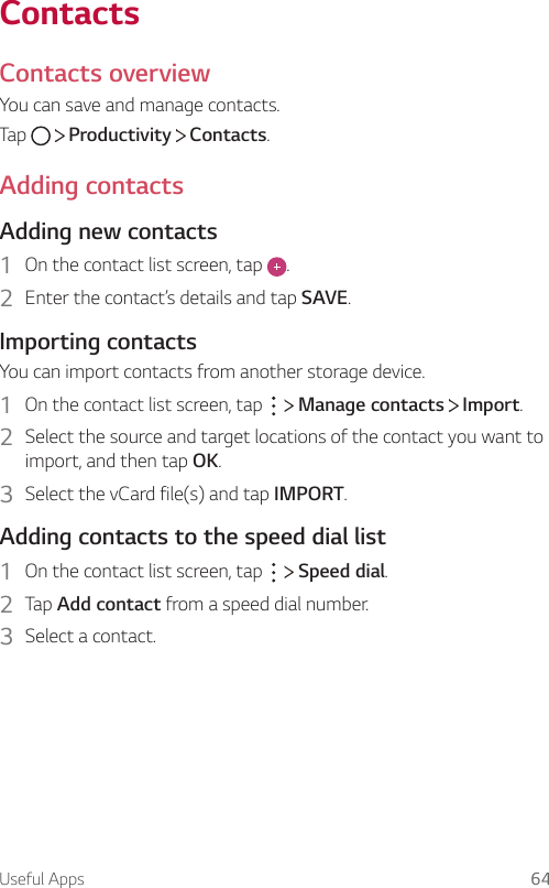 Useful Apps 64ContactsContacts overviewYou can save and manage contacts.Tap     Productivity   Contacts.Adding contactsAdding new contacts1  On the contact list screen, tap  .2  Enter the contact’s details and tap SAVE.Importing contactsYou can import contacts from another storage device.1  On the contact list screen, tap     Manage contacts   Import.2  Select the source and target locations of the contact you want to import, and then tap OK.3  Select the vCard file(s) and tap IMPORT.Adding contacts to the speed dial list1  On the contact list screen, tap     Speed dial.2  Tap Add contact from a speed dial number.3  Select a contact.
