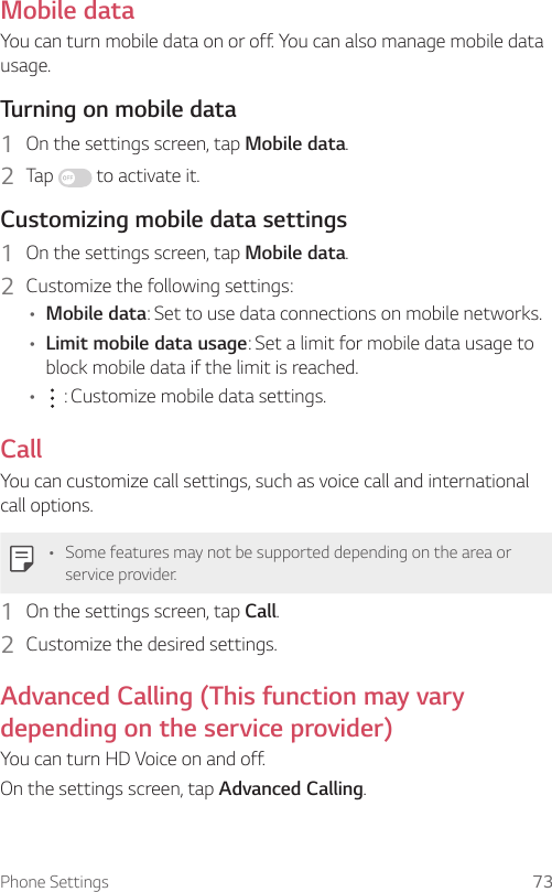 Phone Settings 73Mobile dataYou can turn mobile data on or off. You can also manage mobile data usage.Turning on mobile data1  On the settings screen, tap Mobile data.2  Tap   to activate it.Customizing mobile data settings1  On the settings screen, tap Mobile data.2  Customize the following settings:• Mobile data: Set to use data connections on mobile networks.• Limit mobile data usage: Set a limit for mobile data usage to block mobile data if the limit is reached.•  : Customize mobile data settings.CallYou can customize call settings, such as voice call and international call options.• Some features may not be supported depending on the area or service provider.1  On the settings screen, tap Call.2  Customize the desired settings.Advanced Calling (This function may vary depending on the service provider)You can turn HD Voice on and off.On the settings screen, tap Advanced Calling.