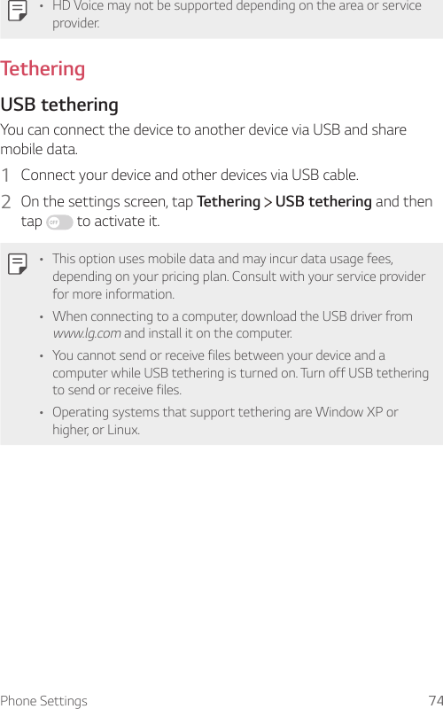 Phone Settings 74• HD Voice may not be supported depending on the area or service provider.TetheringUSB tetheringYou can connect the device to another device via USB and share mobile data.1  Connect your device and other devices via USB cable.2  On the settings screen, tap Tethering   USB tethering and then tap   to activate it.• This option uses mobile data and may incur data usage fees, depending on your pricing plan. Consult with your service provider for more information.• When connecting to a computer, download the USB driver from www.lg.com and install it on the computer.• You cannot send or receive files between your device and a computer while USB tethering is turned on. Turn off USB tethering to send or receive files.• Operating systems that support tethering are Window XP or higher, or Linux.