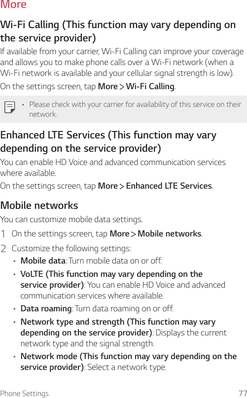 Phone Settings 77MoreWi-Fi Calling (This function may vary depending on the service provider)If available from your carrier, Wi-Fi Calling can improve your coverage and allows you to make phone calls over a Wi-Fi network (when a Wi-Fi network is available and your cellular signal strength is low).On the settings screen, tap More  Wi-Fi Calling.• Please check with your carrier for availability of this service on their network.Enhanced LTE Services (This function may vary depending on the service provider)You can enable HD Voice and advanced communication services where available.On the settings screen, tap More  Enhanced LTE Services.Mobile networksYou can customize mobile data settings.1  On the settings screen, tap More   Mobile networks.2  Customize the following settings:• Mobile data: Turn mobile data on or off.• VoLTE (This function may vary depending on the service provider): You can enable HD Voice and advanced communication services where available.• Data roaming: Turn data roaming on or off.• Network type and strength (This function may vary depending on the service provider): Displays the current network type and the signal strength.• Network mode (This function may vary depending on the service provider): Select a network type.