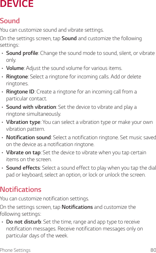 Phone Settings 80DEVICESoundYou can customize sound and vibrate settings.On the settings screen, tap Sound and customize the following settings:• Sound profile: Change the sound mode to sound, silent, or vibrate only.• Volume: Adjust the sound volume for various items.• Ringtone: Select a ringtone for incoming calls. Add or delete ringtones.• Ringtone ID: Create a ringtone for an incoming call from a particular contact.• Sound with vibration: Set the device to vibrate and play a ringtone simultaneously.• Vibration type: You can select a vibration type or make your own vibration pattern.• Notification sound: Select a notification ringtone. Set music saved on the device as a notification ringtone.• Vibrate on tap: Set the device to vibrate when you tap certain items on the screen.• Sound effects: Select a sound effect to play when you tap the dial pad or keyboard, select an option, or lock or unlock the screen.NotificationsYou can customize notification settings.On the settings screen, tap Notifications and customize the following settings:• Do not disturb: Set the time, range and app type to receive notification messages. Receive notification messages only on particular days of the week.