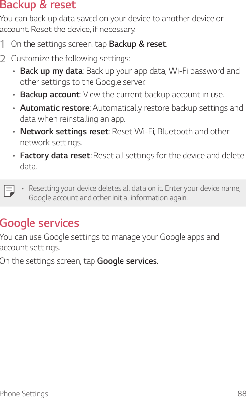 Phone Settings 88Backup &amp; resetYou can back up data saved on your device to another device or account. Reset the device, if necessary.1  On the settings screen, tap Backup &amp; reset.2  Customize the following settings:• Back up my data: Back up your app data, Wi-Fi password and other settings to the Google server.• Backup account: View the current backup account in use.• Automatic restore: Automatically restore backup settings and data when reinstalling an app.• Network settings reset: Reset Wi-Fi, Bluetooth and other network settings.• Factory data reset: Reset all settings for the device and delete data.• Resetting your device deletes all data on it. Enter your device name, Google account and other initial information again.Google servicesYou can use Google settings to manage your Google apps and account settings.On the settings screen, tap Google services.