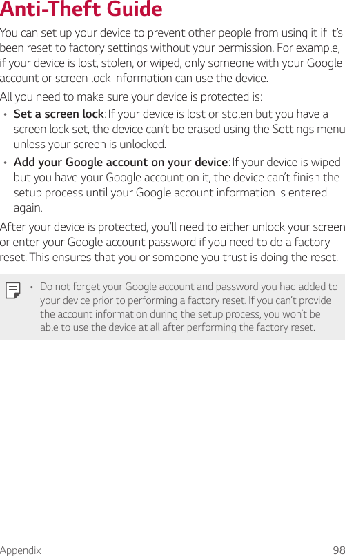 Appendix 98Anti-Theft GuideYou can set up your device to prevent other people from using it if it’s been reset to factory settings without your permission. For example, if your device is lost, stolen, or wiped, only someone with your Google account or screen lock information can use the device.All you need to make sure your device is protected is:• Set a screen lock: If your device is lost or stolen but you have a screen lock set, the device can’t be erased using the Settings menu unless your screen is unlocked.• Add your Google account on your device: If your device is wiped but you have your Google account on it, the device can’t finish the setup process until your Google account information is entered again.After your device is protected, you’ll need to either unlock your screen or enter your Google account password if you need to do a factory reset. This ensures that you or someone you trust is doing the reset.• Do not forget your Google account and password you had added to your device prior to performing a factory reset. If you can’t provide the account information during the setup process, you won’t be able to use the device at all after performing the factory reset.