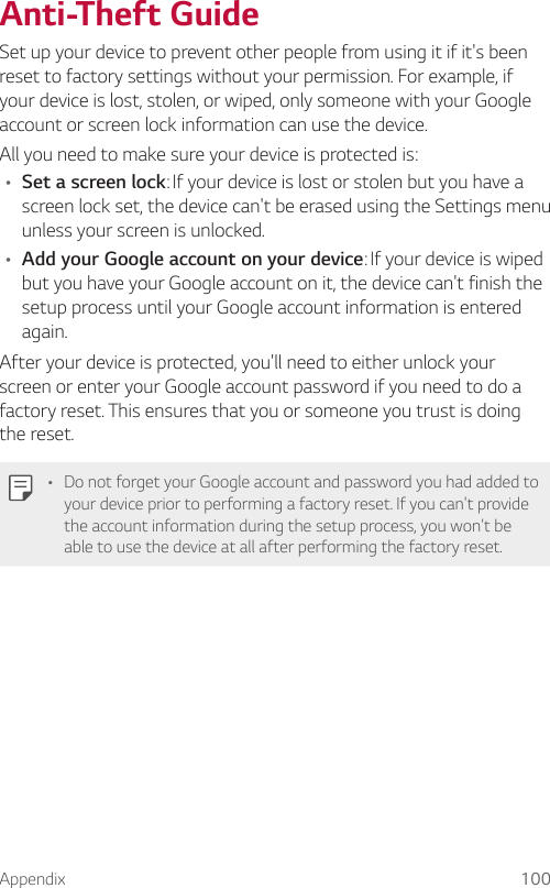 Appendix 100Anti-Theft GuideSet up your device to prevent other people from using it if it&apos;s been reset to factory settings without your permission. For example, if your device is lost, stolen, or wiped, only someone with your Google account or screen lock information can use the device.All you need to make sure your device is protected is:• Set a screen lock: If your device is lost or stolen but you have a screen lock set, the device can&apos;t be erased using the Settings menu unless your screen is unlocked.• Add your Google account on your device: If your device is wiped but you have your Google account on it, the device can&apos;t finish the setup process until your Google account information is entered again.After your device is protected, you&apos;ll need to either unlock your screen or enter your Google account password if you need to do a factory reset. This ensures that you or someone you trust is doing the reset.• Do not forget your Google account and password you had added to your device prior to performing a factory reset. If you can&apos;t provide the account information during the setup process, you won&apos;t be able to use the device at all after performing the factory reset.