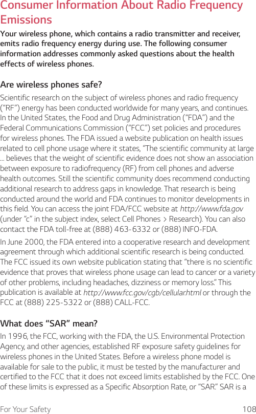 For Your Safety 108Consumer Information About Radio Frequency EmissionsYour wireless phone, which contains a radio transmitter and receiver, emits radio frequency energy during use. The following consumer information addresses commonly asked questions about the health effects of wireless phones.Are wireless phones safe?Scientific research on the subject of wireless phones and radio frequency (“RF”) energy has been conducted worldwide for many years, and continues. In the United States, the Food and Drug Administration (“FDA”) and the Federal Communications Commission (“FCC”) set policies and procedures for wireless phones. The FDA issued a website publication on health issues related to cell phone usage where it states, “The scientific community at large … believes that the weight of scientific evidence does not show an association between exposure to radiofrequency (RF) from cell phones and adverse health outcomes. Still the scientific community does recommend conducting additional research to address gaps in knowledge. That research is being conducted around the world and FDA continues to monitor developments in this field. You can access the joint FDA/FCC website at http://www.fda.gov (under “c” in the subject index, select Cell Phones &gt; Research). You can also contact the FDA toll-free at (888) 463-6332 or (888) INFO-FDA.In June 2000, the FDA entered into a cooperative research and development agreement through which additional scientific research is being conducted. The FCC issued its own website publication stating that “there is no scientific evidence that proves that wireless phone usage can lead to cancer or a variety of other problems, including headaches, dizziness or memory loss.” This publication is available at http://www.fcc.gov/cgb/cellular.html or through the FCC at (888) 225-5322 or (888) CALL-FCC.What does “SAR” mean?In 1996, the FCC, working with the FDA, the U.S. Environmental Protection Agency, and other agencies, established RF exposure safety guidelines for wireless phones in the United States. Before a wireless phone model is available for sale to the public, it must be tested by the manufacturer and certified to the FCC that it does not exceed limits established by the FCC. One of these limits is expressed as a Specific Absorption Rate, or “SAR.” SAR is a 