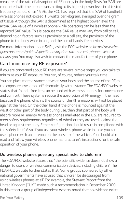 For Your Safety 109measure of the rate of absorption of RF energy in the body. Tests for SAR are conducted with the phone transmitting at its highest power level in all tested frequency bands. Since 1996, the FCC has required that the SAR of handheld wireless phones not exceed 1.6 watts per kilogram, averaged over one gram of tissue. Although the SAR is determined at the highest power level, the actual SAR value of a wireless phone while operating can be less than the reported SAR value. This is because the SAR value may vary from call to call, depending on factors such as proximity to a cell site, the proximity of the phone to the body while in use, and the use of hands-free devices.For more information about SARs, visit the FCC website at https://www.fcc.gov/consumers/guides/specific-absorption-rate-sar-cell-phones-what-it-means-you. You may also wish to contact the manufacturer of your phone.Can I minimize my RF exposure?If you are concerned about RF, there are several simple steps you can take to minimize your RF exposure. You can, of course, reduce your talk time.You can place more distance between your body and the source of the RF, as the exposure level drops off dramatically with distance. The FDA/FCC website states that “hands-free kits can be used with wireless phones for convenience and comfort. These systems reduce the absorption of RF energy in the head because the phone, which is the source of the RF emissions, will not be placed against the head. On the other hand, if the phone is mounted against the waist or other part of the body during use, then that part of the body will absorb more RF energy. Wireless phones marketed in the U.S. are required to meet safety requirements regardless of whether they are used against the head or against the body. Either configuration should result in compliance with the safety limit.” Also, if you use your wireless phone while in a car, you can use a phone with an antenna on the outside of the vehicle. You should also read and follow your wireless phone manufacturer’s instructions for the safe operation of your phone.Do wireless phones pose any special risks to children?The FDA/FCC website states that “the scientific evidence does not show a danger to users of wireless communication devices, including children.” The FDA/FCC website further states that “some groups sponsored by other national governments have advised that children be discouraged from using wireless phones at all”. For example, the Stewart Report from the United Kingdom [“UK”] made such a recommendation in December 2000. In this report a group of independent experts noted that no evidence exists 