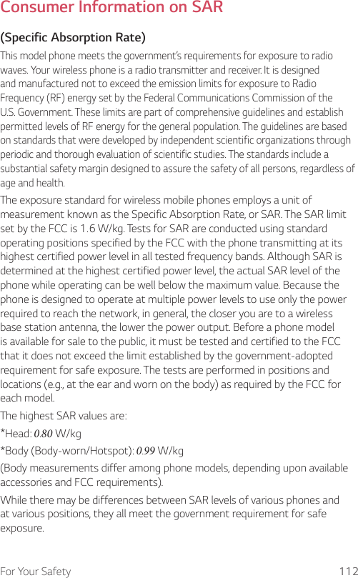 For Your Safety 112Consumer Information on SAR(Specific Absorption Rate)This model phone meets the government’s requirements for exposure to radio waves. Your wireless phone is a radio transmitter and receiver. It is designed and manufactured not to exceed the emission limits for exposure to Radio Frequency (RF) energy set by the Federal Communications Commission of the U.S. Government. These limits are part of comprehensive guidelines and establish permitted levels of RF energy for the general population. The guidelines are based on standards that were developed by independent scientific organizations through periodic and thorough evaluation of scientific studies. The standards include a substantial safety margin designed to assure the safety of all persons, regardless of age and health.The exposure standard for wireless mobile phones employs a unit of measurement known as the Specific Absorption Rate, or SAR. The SAR limit set by the FCC is 1.6 W/kg. Tests for SAR are conducted using standard operating positions specified by the FCC with the phone transmitting at its highest certified power level in all tested frequency bands. Although SAR is determined at the highest certified power level, the actual SAR level of the phone while operating can be well below the maximum value. Because the phone is designed to operate at multiple power levels to use only the power required to reach the network, in general, the closer you are to a wireless base station antenna, the lower the power output. Before a phone model is available for sale to the public, it must be tested and certified to the FCC that it does not exceed the limit established by the government-adopted requirement for safe exposure. The tests are performed in positions and locations (e.g., at the ear and worn on the body) as required by the FCC for each model.The highest SAR values are:* Head: 0.80 W/kg* Body (Body-worn/Hotspot): 0.99 W/kg(Body measurements differ among phone models, depending upon available accessories and FCC requirements).While there may be differences between SAR levels of various phones and at various positions, they all meet the government requirement for safe exposure.