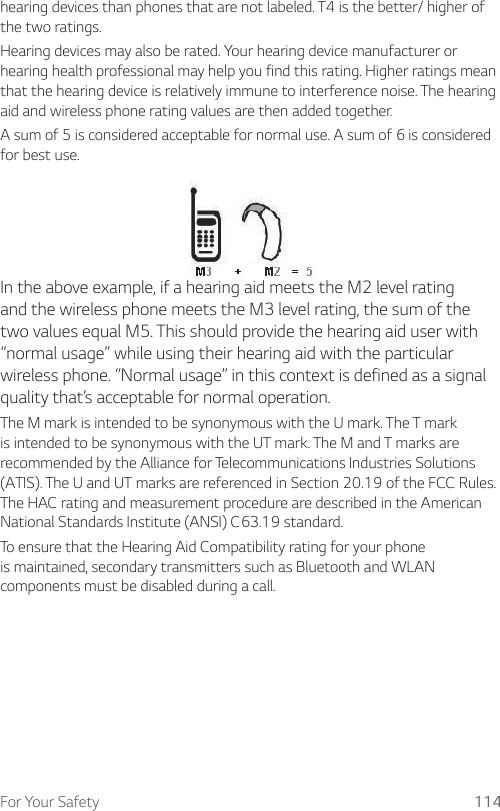 For Your Safety 114hearing devices than phones that are not labeled. T4 is the better/ higher of the two ratings.Hearing devices may also be rated. Your hearing device manufacturer or hearing health professional may help you find this rating. Higher ratings mean that the hearing device is relatively immune to interference noise. The hearing aid and wireless phone rating values are then added together.A sum of 5 is considered acceptable for normal use. A sum of 6 is considered for best use.In the above example, if a hearing aid meets the M2 level rating and the wireless phone meets the M3 level rating, the sum of the two values equal M5. This should provide the hearing aid user with “normal usage” while using their hearing aid with the particular wireless phone. “Normal usage” in this context is defined as a signal quality that’s acceptable for normal operation.The M mark is intended to be synonymous with the U mark. The T mark is intended to be synonymous with the UT mark. The M and T marks are recommended by the Alliance for Telecommunications Industries Solutions (ATIS). The U and UT marks are referenced in Section 20.19 of the FCC Rules. The HAC rating and measurement procedure are described in the American National Standards Institute (ANSI) C63.19 standard.To ensure that the Hearing Aid Compatibility rating for your phone is maintained, secondary transmitters such as Bluetooth and WLAN components must be disabled during a call.