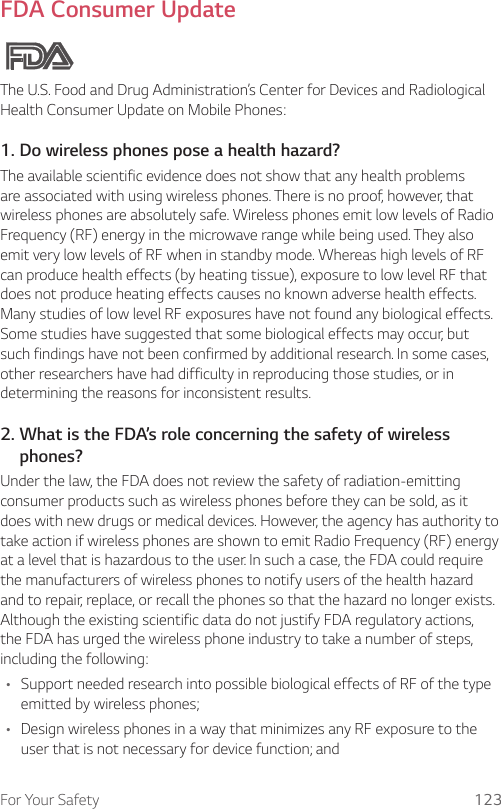 For Your Safety 123FDA Consumer UpdateThe U.S. Food and Drug Administration’s Center for Devices and Radiological Health Consumer Update on Mobile Phones:1. Do wireless phones pose a health hazard?The available scientific evidence does not show that any health problems are associated with using wireless phones. There is no proof, however, that wireless phones are absolutely safe. Wireless phones emit low levels of Radio Frequency (RF) energy in the microwave range while being used. They also emit very low levels of RF when in standby mode. Whereas high levels of RF can produce health effects (by heating tissue), exposure to low level RF that does not produce heating effects causes no known adverse health effects. Many studies of low level RF exposures have not found any biological effects. Some studies have suggested that some biological effects may occur, but such findings have not been confirmed by additional research. In some cases, other researchers have had difficulty in reproducing those studies, or in determining the reasons for inconsistent results.2.  What is the FDA’s role concerning the safety of wireless phones?Under the law, the FDA does not review the safety of radiation-emitting consumer products such as wireless phones before they can be sold, as it does with new drugs or medical devices. However, the agency has authority to take action if wireless phones are shown to emit Radio Frequency (RF) energy at a level that is hazardous to the user. In such a case, the FDA could require the manufacturers of wireless phones to notify users of the health hazard and to repair, replace, or recall the phones so that the hazard no longer exists. Although the existing scientific data do not justify FDA regulatory actions, the FDA has urged the wireless phone industry to take a number of steps, including the following:• Support needed research into possible biological effects of RF of the type emitted by wireless phones;• Design wireless phones in a way that minimizes any RF exposure to the user that is not necessary for device function; and