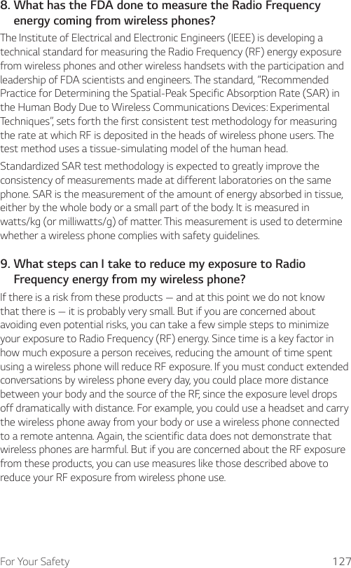 For Your Safety 1278.  What has the FDA done to measure the Radio Frequency energy coming from wireless phones?The Institute of Electrical and Electronic Engineers (IEEE) is developing a technical standard for measuring the Radio Frequency (RF) energy exposure from wireless phones and other wireless handsets with the participation and leadership of FDA scientists and engineers. The standard, “Recommended Practice for Determining the Spatial-Peak Specific Absorption Rate (SAR) in the Human Body Due to Wireless Communications Devices: Experimental Techniques”, sets forth the first consistent test methodology for measuring the rate at which RF is deposited in the heads of wireless phone users. The test method uses a tissue-simulating model of the human head.Standardized SAR test methodology is expected to greatly improve the consistency of measurements made at different laboratories on the same phone. SAR is the measurement of the amount of energy absorbed in tissue, either by the whole body or a small part of the body. It is measured in watts/kg (or milliwatts/g) of matter. This measurement is used to determine whether a wireless phone complies with safety guidelines.9.  What steps can I take to reduce my exposure to Radio Frequency energy from my wireless phone?If there is a risk from these products — and at this point we do not know that there is — it is probably very small. But if you are concerned about avoiding even potential risks, you can take a few simple steps to minimize your exposure to Radio Frequency (RF) energy. Since time is a key factor in how much exposure a person receives, reducing the amount of time spent using a wireless phone will reduce RF exposure. If you must conduct extended conversations by wireless phone every day, you could place more distance between your body and the source of the RF, since the exposure level drops off dramatically with distance. For example, you could use a headset and carry the wireless phone away from your body or use a wireless phone connected to a remote antenna. Again, the scientific data does not demonstrate that wireless phones are harmful. But if you are concerned about the RF exposure from these products, you can use measures like those described above to reduce your RF exposure from wireless phone use.
