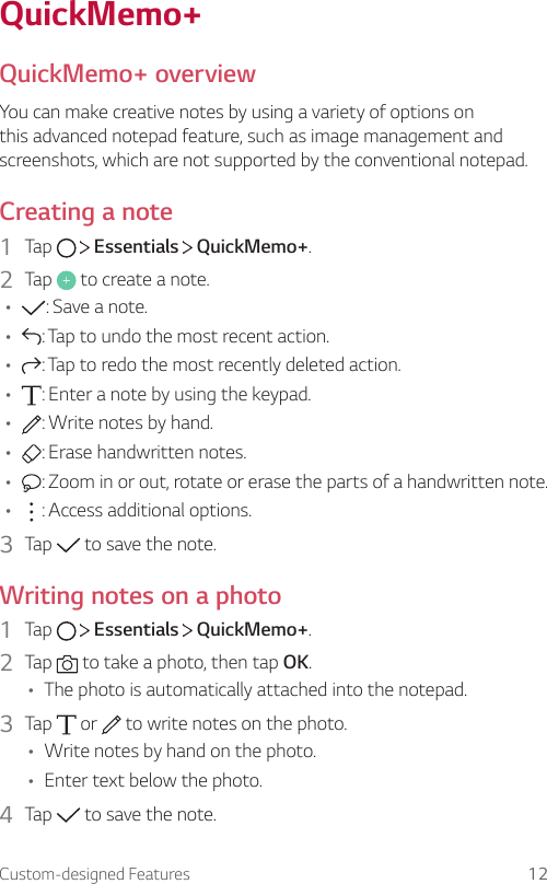 Custom-designed Features 12QuickMemo+QuickMemo+ overviewYou can make creative notes by using a variety of options on this advanced notepad feature, such as image management and screenshots, which are not supported by the conventional notepad.Creating a note1  Tap     Essentials   QuickMemo+.2  Tap   to create a note.• : Save a note.• : Tap to undo the most recent action.• : Tap to redo the most recently deleted action.• : Enter a note by using the keypad.• : Write notes by hand.• : Erase handwritten notes.• : Zoom in or out, rotate or erase the parts of a handwritten note.• : Access additional options.3  Tap   to save the note.Writing notes on a photo1  Tap     Essentials   QuickMemo+.2  Tap   to take a photo, then tap OK.• The photo is automatically attached into the notepad.3  Tap   or   to write notes on the photo.• Write notes by hand on the photo.• Enter text below the photo.4  Tap   to save the note.
