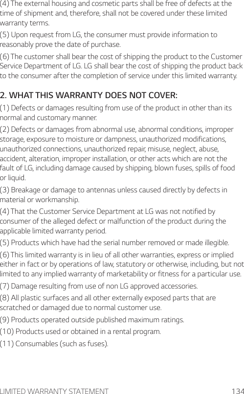 LIMITED WARRANTY STATEMENT 134(4) The external housing and cosmetic parts shall be free of defects at the time of shipment and, therefore, shall not be covered under these limited warranty terms.(5) Upon request from LG, the consumer must provide information to reasonably prove the date of purchase.(6) The customer shall bear the cost of shipping the product to the Customer Service Department of LG. LG shall bear the cost of shipping the product back to the consumer after the completion of service under this limited warranty.2. WHAT THIS WARRANTY DOES NOT COVER:(1) Defects or damages resulting from use of the product in other than its normal and customary manner.(2) Defects or damages from abnormal use, abnormal conditions, improper storage, exposure to moisture or dampness, unauthorized modifications, unauthorized connections, unauthorized repair, misuse, neglect, abuse, accident, alteration, improper installation, or other acts which are not the fault of LG, including damage caused by shipping, blown fuses, spills of food or liquid.(3) Breakage or damage to antennas unless caused directly by defects in material or workmanship.(4) That the Customer Service Department at LG was not notified by consumer of the alleged defect or malfunction of the product during the applicable limited warranty period.(5) Products which have had the serial number removed or made illegible.(6) This limited warranty is in lieu of all other warranties, express or implied either in fact or by operations of law, statutory or otherwise, including, but not limited to any implied warranty of marketability or fitness for a particular use.(7) Damage resulting from use of non LG approved accessories.(8) All plastic surfaces and all other externally exposed parts that are scratched or damaged due to normal customer use.(9) Products operated outside published maximum ratings.(10) Products used or obtained in a rental program.(11) Consumables (such as fuses).