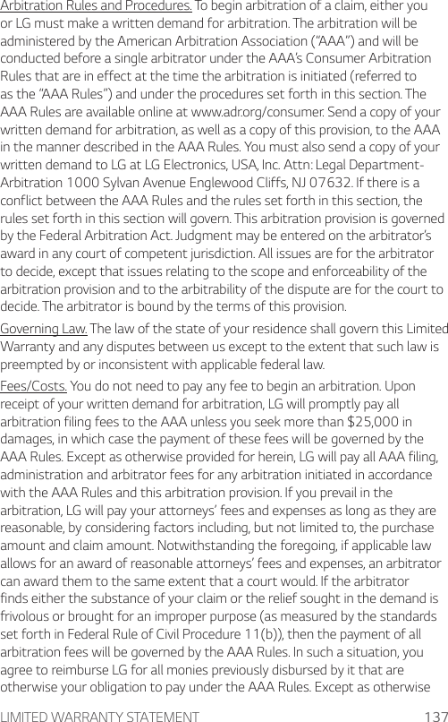 LIMITED WARRANTY STATEMENT 137Arbitration Rules and Procedures. To begin arbitration of a claim, either you or LG must make a written demand for arbitration. The arbitration will be administered by the American Arbitration Association (“AAA”) and will be conducted before a single arbitrator under the AAA’s Consumer Arbitration Rules that are in effect at the time the arbitration is initiated (referred to as the “AAA Rules”) and under the procedures set forth in this section. The AAA Rules are available online at www.adr.org/consumer. Send a copy of your written demand for arbitration, as well as a copy of this provision, to the AAA in the manner described in the AAA Rules. You must also send a copy of your written demand to LG at LG Electronics, USA, Inc. Attn: Legal Department- Arbitration 1000 Sylvan Avenue Englewood Cliffs, NJ 07632. If there is a conflict between the AAA Rules and the rules set forth in this section, the rules set forth in this section will govern. This arbitration provision is governed by the Federal Arbitration Act. Judgment may be entered on the arbitrator’s award in any court of competent jurisdiction. All issues are for the arbitrator to decide, except that issues relating to the scope and enforceability of the arbitration provision and to the arbitrability of the dispute are for the court to decide. The arbitrator is bound by the terms of this provision.Governing Law. The law of the state of your residence shall govern this Limited Warranty and any disputes between us except to the extent that such law is preempted by or inconsistent with applicable federal law.Fees/Costs. You do not need to pay any fee to begin an arbitration. Upon receipt of your written demand for arbitration, LG will promptly pay all arbitration filing fees to the AAA unless you seek more than $25,000 in damages, in which case the payment of these fees will be governed by the AAA Rules. Except as otherwise provided for herein, LG will pay all AAA filing, administration and arbitrator fees for any arbitration initiated in accordance with the AAA Rules and this arbitration provision. If you prevail in the arbitration, LG will pay your attorneys’ fees and expenses as long as they are reasonable, by considering factors including, but not limited to, the purchase amount and claim amount. Notwithstanding the foregoing, if applicable law allows for an award of reasonable attorneys’ fees and expenses, an arbitrator can award them to the same extent that a court would. If the arbitrator finds either the substance of your claim or the relief sought in the demand is frivolous or brought for an improper purpose (as measured by the standards set forth in Federal Rule of Civil Procedure 11(b)), then the payment of all arbitration fees will be governed by the AAA Rules. In such a situation, you agree to reimburse LG for all monies previously disbursed by it that are otherwise your obligation to pay under the AAA Rules. Except as otherwise 