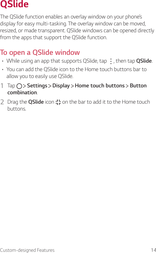 Custom-designed Features 14QSlideThe QSlide function enables an overlay window on your phone’s display for easy multi-tasking. The overlay window can be moved, resized, or made transparent. QSlide windows can be opened directly from the apps that support the QSlide function.To open a QSlide window• While using an app that supports QSlide, tap  , then tap QSlide.• You can add the QSlide icon to the Home touch buttons bar to allow you to easily use QSlide.1  Tap     Settings   Display   Home touch buttons   Button combination.2  Drag the QSlide icon   on the bar to add it to the Home touch buttons.