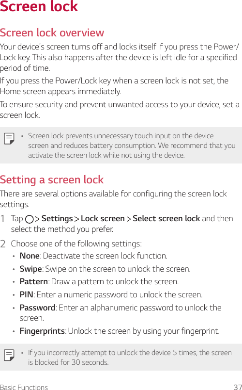 Basic Functions 37Screen lockScreen lock overviewYour device&apos;s screen turns off and locks itself if you press the Power/Lock key. This also happens after the device is left idle for a specified period of time.If you press the Power/Lock key when a screen lock is not set, the Home screen appears immediately.To ensure security and prevent unwanted access to your device, set a screen lock.• Screen lock prevents unnecessary touch input on the device screen and reduces battery consumption. We recommend that you activate the screen lock while not using the device.Setting a screen lockThere are several options available for configuring the screen lock settings.1  Tap     Settings   Lock screen   Select screen lock and then select the method you prefer.2  Choose one of the following settings:• None: Deactivate the screen lock function.• Swipe: Swipe on the screen to unlock the screen.• Pattern: Draw a pattern to unlock the screen.• PIN: Enter a numeric password to unlock the screen.• Password: Enter an alphanumeric password to unlock the screen.• Fingerprints: Unlock the screen by using your fingerprint.• If you incorrectly attempt to unlock the device 5 times, the screen is blocked for 30 seconds.