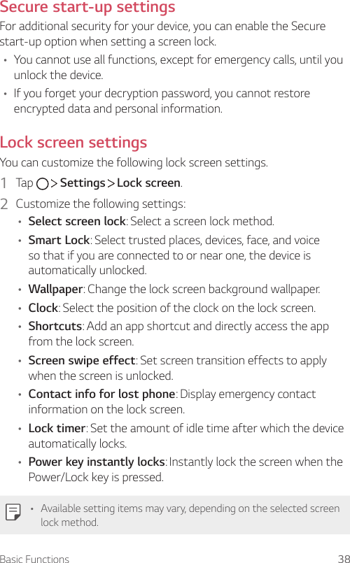 Basic Functions 38Secure start-up settingsFor additional security for your device, you can enable the Secure start-up option when setting a screen lock.• You cannot use all functions, except for emergency calls, until you unlock the device.• If you forget your decryption password, you cannot restore encrypted data and personal information.Lock screen settingsYou can customize the following lock screen settings.1  Tap     Settings   Lock screen.2  Customize the following settings:• Select screen lock: Select a screen lock method.• Smart Lock: Select trusted places, devices, face, and voice so that if you are connected to or near one, the device is automatically unlocked.• Wallpaper: Change the lock screen background wallpaper.• Clock: Select the position of the clock on the lock screen.• Shortcuts: Add an app shortcut and directly access the app from the lock screen.• Screen swipe effect: Set screen transition effects to apply when the screen is unlocked.• Contact info for lost phone: Display emergency contact information on the lock screen.• Lock timer: Set the amount of idle time after which the device automatically locks.• Power key instantly locks: Instantly lock the screen when the Power/Lock key is pressed.• Available setting items may vary, depending on the selected screen lock method.
