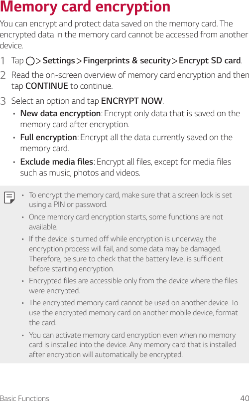 Basic Functions 40Memory card encryptionYou can encrypt and protect data saved on the memory card. The encrypted data in the memory card cannot be accessed from another device.1  Tap     Settings   Fingerprints &amp; security   Encrypt SD card.2  Read the on-screen overview of memory card encryption and then tap CONTINUE to continue.3  Select an option and tap ENCRYPT NOW.• New data encryption: Encrypt only data that is saved on the memory card after encryption.• Full encryption: Encrypt all the data currently saved on the memory card.• Exclude media files: Encrypt all files, except for media files such as music, photos and videos.• To encrypt the memory card, make sure that a screen lock is set using a PIN or password.• Once memory card encryption starts, some functions are not available.• If the device is turned off while encryption is underway, the encryption process will fail, and some data may be damaged. Therefore, be sure to check that the battery level is sufficient before starting encryption.• Encrypted files are accessible only from the device where the files were encrypted.• The encrypted memory card cannot be used on another device. To use the encrypted memory card on another mobile device, format the card.• You can activate memory card encryption even when no memory card is installed into the device. Any memory card that is installed after encryption will automatically be encrypted.