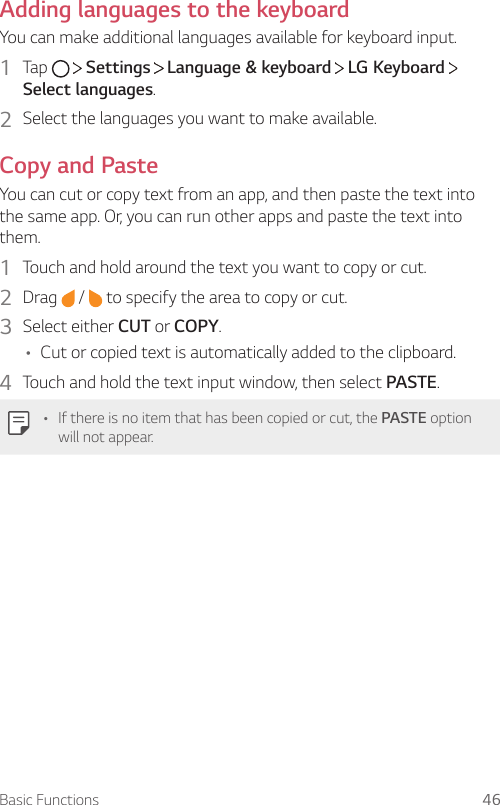 Basic Functions 46Adding languages to the keyboardYou can make additional languages available for keyboard input.1  Tap     Settings   Language &amp; keyboard   LG Keyboard   Select languages.2  Select the languages you want to make available.Copy and PasteYou can cut or copy text from an app, and then paste the text into the same app. Or, you can run other apps and paste the text into them.1  Touch and hold around the text you want to copy or cut.2  Drag   /   to specify the area to copy or cut.3  Select either CUT or COPY.• Cut or copied text is automatically added to the clipboard.4  Touch and hold the text input window, then select PASTE.• If there is no item that has been copied or cut, the PASTE option will not appear.