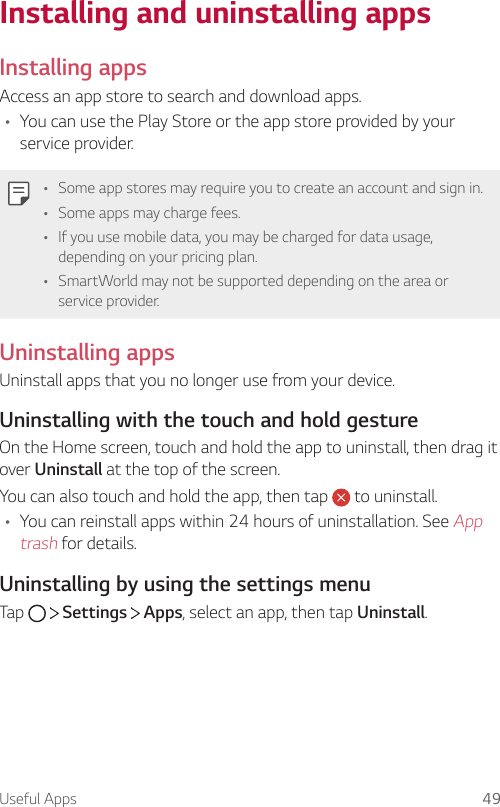 Useful Apps 49Installing and uninstalling appsInstalling appsAccess an app store to search and download apps.• You can use the Play Store or the app store provided by your service provider.• Some app stores may require you to create an account and sign in.• Some apps may charge fees.• If you use mobile data, you may be charged for data usage, depending on your pricing plan.• SmartWorld may not be supported depending on the area or service provider.Uninstalling appsUninstall apps that you no longer use from your device.Uninstalling with the touch and hold gestureOn the Home screen, touch and hold the app to uninstall, then drag it over Uninstall at the top of the screen.You can also touch and hold the app, then tap   to uninstall.• You can reinstall apps within 24 hours of uninstallation. See App trash for details.Uninstalling by using the settings menuTap     Settings   Apps, select an app, then tap Uninstall.