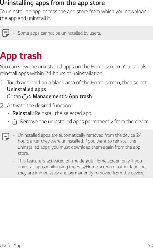 Useful Apps 50Uninstalling apps from the app storeTo uninstall an app, access the app store from which you download the app and uninstall it.• Some apps cannot be uninstalled by users.App trashYou can view the uninstalled apps on the Home screen. You can also reinstall apps within 24 hours of uninstallation.1  Touch and hold on a blank area of the Home screen, then select Uninstalled apps.Or tap     Management   App trash.2  Activate the desired function:• Reinstall: Reinstall the selected app.•  : Remove the uninstalled apps permanently from the device.• Uninstalled apps are automatically removed from the device 24 hours after they were uninstalled. If you want to reinstall the uninstalled apps, you must download them again from the app store.• This feature is activated on the default Home screen only. If you uninstall apps while using the EasyHome screen or other launcher, they are immediately and permanently removed from the device.