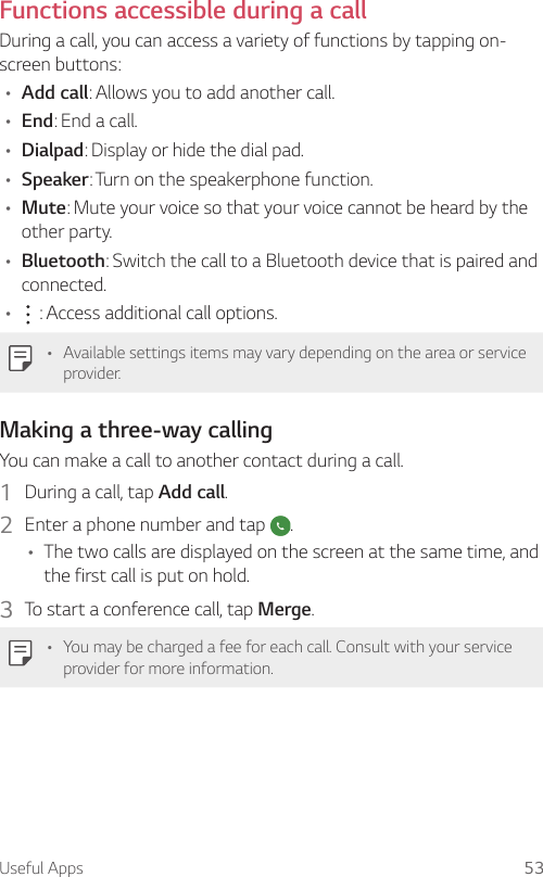 Useful Apps 53Functions accessible during a callDuring a call, you can access a variety of functions by tapping on-screen buttons:• Add call: Allows you to add another call.• End: End a call.• Dialpad: Display or hide the dial pad.• Speaker: Turn on the speakerphone function.• Mute: Mute your voice so that your voice cannot be heard by the other party.• Bluetooth: Switch the call to a Bluetooth device that is paired and connected.•  : Access additional call options.• Available settings items may vary depending on the area or service provider.Making a three-way callingYou can make a call to another contact during a call.1  During a call, tap Add call.2  Enter a phone number and tap  .• The two calls are displayed on the screen at the same time, and the first call is put on hold.3  To start a conference call, tap Merge.• You may be charged a fee for each call. Consult with your service provider for more information.