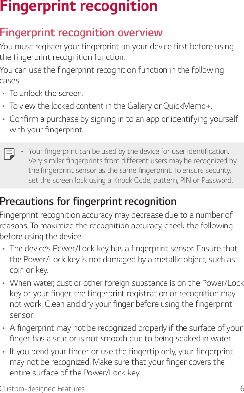 Custom-designed Features 6Fingerprint recognitionFingerprint recognition overviewYou must register your fingerprint on your device first before using the fingerprint recognition function.You can use the fingerprint recognition function in the following cases:• To unlock the screen.• To view the locked content in the Gallery or QuickMemo+.• Confirm a purchase by signing in to an app or identifying yourself with your fingerprint.• Your fingerprint can be used by the device for user identification. Very similar fingerprints from different users may be recognized by the fingerprint sensor as the same fingerprint. To ensure security, set the screen lock using a Knock Code, pattern, PIN or Password.Precautions for fingerprint recognitionFingerprint recognition accuracy may decrease due to a number of reasons. To maximize the recognition accuracy, check the following before using the device.• The device’s Power/Lock key has a fingerprint sensor. Ensure that the Power/Lock key is not damaged by a metallic object, such as coin or key.• When water, dust or other foreign substance is on the Power/Lock key or your finger, the fingerprint registration or recognition may not work. Clean and dry your finger before using the fingerprint sensor.• A fingerprint may not be recognized properly if the surface of your finger has a scar or is not smooth due to being soaked in water.• If you bend your finger or use the fingertip only, your fingerprint may not be recognized. Make sure that your finger covers the entire surface of the Power/Lock key.