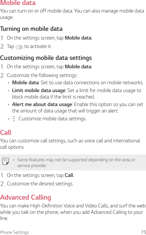 Phone Settings 75Mobile dataYou can turn on or off mobile data. You can also manage mobile data usage.Turning on mobile data1  On the settings screen, tap Mobile data.2  Tap   to activate it.Customizing mobile data settings1  On the settings screen, tap Mobile data.2  Customize the following settings:• Mobile data: Set to use data connections on mobile networks.• Limit mobile data usage: Set a limit for mobile data usage to block mobile data if the limit is reached.• Alert me about data usage: Enable this option so you can set the amount of data usage that will trigger an alert.•  : Customize mobile data settings.CallYou can customize call settings, such as voice call and international call options.• Some features may not be supported depending on the area or service provider.1  On the settings screen, tap Call.2  Customize the desired settings.Advanced CallingYou can make High-Definition Voice and Video Calls, and surf the web while you talk on the phone, when you add Advanced Calling to your line.