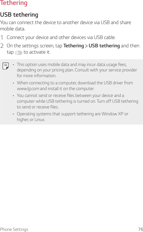 Phone Settings 76TetheringUSB tetheringYou can connect the device to another device via USB and share mobile data.1  Connect your device and other devices via USB cable.2  On the settings screen, tap Tethering   USB tethering and then tap   to activate it.• This option uses mobile data and may incur data usage fees, depending on your pricing plan. Consult with your service provider for more information.• When connecting to a computer, download the USB driver from www.lg.com and install it on the computer.• You cannot send or receive files between your device and a computer while USB tethering is turned on. Turn off USB tethering to send or receive files.• Operating systems that support tethering are Window XP or higher, or Linux.