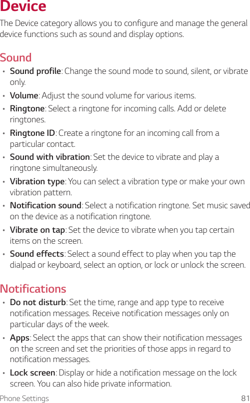 Phone Settings 81DeviceThe Device category allows you to configure and manage the general device functions such as sound and display options.Sound• Sound profile: Change the sound mode to sound, silent, or vibrate only.• Volume: Adjust the sound volume for various items.• Ringtone: Select a ringtone for incoming calls. Add or delete ringtones.• Ringtone ID: Create a ringtone for an incoming call from a particular contact.• Sound with vibration: Set the device to vibrate and play a ringtone simultaneously.• Vibration type: You can select a vibration type or make your own vibration pattern.• Notification sound: Select a notification ringtone. Set music saved on the device as a notification ringtone.• Vibrate on tap: Set the device to vibrate when you tap certain items on the screen.• Sound effects: Select a sound effect to play when you tap the dialpad or keyboard, select an option, or lock or unlock the screen.Notifications• Do not disturb: Set the time, range and app type to receive notification messages. Receive notification messages only on particular days of the week.• Apps: Select the apps that can show their notification messages on the screen and set the priorities of those apps in regard to notification messages.• Lock screen: Display or hide a notification message on the lock screen. You can also hide private information.