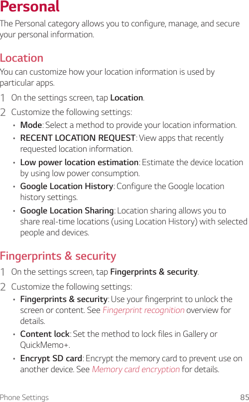 Phone Settings 85PersonalThe Personal category allows you to configure, manage, and secure your personal information.LocationYou can customize how your location information is used by particular apps.1  On the settings screen, tap Location.2  Customize the following settings:• Mode: Select a method to provide your location information.• RECENT LOCATION REQUEST: View apps that recently requested location information.• Low power location estimation: Estimate the device location by using low power consumption.• Google Location History: Configure the Google location history settings.• Google Location Sharing: Location sharing allows you to share real-time locations (using Location History) with selected people and devices.Fingerprints &amp; security1  On the settings screen, tap Fingerprints &amp; security.2  Customize the following settings:• Fingerprints &amp; security: Use your fingerprint to unlock the screen or content. See Fingerprint recognition overview for details.• Content lock: Set the method to lock files in Gallery or QuickMemo+.• Encrypt SD card: Encrypt the memory card to prevent use on another device. See Memory card encryption for details.