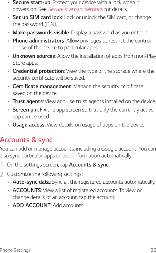 Phone Settings 86• Secure start-up: Protect your device with a lock when it powers on. See Secure start-up settings for details.• Set up SIM card lock: Lock or unlock the SIM card, or change the password (PIN).• Make passwords visible: Display a password as you enter it.• Phone administrators: Allow privileges to restrict the control or use of the device to particular apps.• Unknown sources: Allow the installation of apps from non-Play Store apps.• Credential protection: View the type of the storage where the security certificate will be saved.• Certificate management: Manage the security certificate saved on the device.• Trust agents: View and use trust agents installed on the device.• Screen pin: Fix the app screen so that only the currently active app can be used.• Usage access: View details on usage of apps on the device.Accounts &amp; syncYou can add or manage accounts, including a Google account. You can also sync particular apps or user information automatically.1  On the settings screen, tap Accounts &amp; sync.2  Customize the following settings:• Auto-sync data: Sync all the registered accounts automatically.• ACCOUNTS: View a list of registered accounts. To view or change details of an account, tap the account.• ADD ACCOUNT: Add accounts.