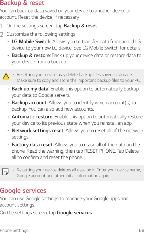 Phone Settings 88Backup &amp; resetYou can back up data saved on your device to another device or account. Reset the device, if necessary.1  On the settings screen, tap Backup &amp; reset.2  Customize the following settings:• LG Mobile Switch: Allows you to transfer data from an old LG device to your new LG device. See LG Mobile Switch for details.• Backup &amp; restore: Back up your device data or restore data to your device from a backup.• Resetting your device may delete backup files saved in storage. Make sure to copy and store the important backup files to your PC.• Back up my data: Enable this option to automatically backup your data to Google servers.• Backup account: Allows you to identify which account(s) to backup. You can also add new accounts.• Automatic restore: Enable this option to automatically restore your device to its previous state when you reinstall an app.• Network settings reset: Allows you to reset all of the network settings.• Factory data reset: Allows you to erase all of the data on the phone. Read the warning, then tap RESET PHONE. Tap Delete all to confirm and reset the phone.• Resetting your device deletes all data on it. Enter your device name, Google account and other initial information again.Google servicesYou can use Google settings to manage your Google apps and account settings.On the settings screen, tap Google services.