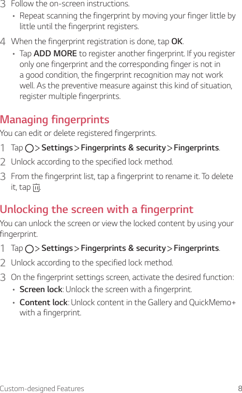 Custom-designed Features 83  Follow the on-screen instructions.• Repeat scanning the fingerprint by moving your finger little by little until the fingerprint registers.4  When the fingerprint registration is done, tap OK.• Tap ADD MORE to register another fingerprint. If you register only one fingerprint and the corresponding finger is not in a good condition, the fingerprint recognition may not work well. As the preventive measure against this kind of situation, register multiple fingerprints.Managing fingerprintsYou can edit or delete registered fingerprints.1  Tap     Settings   Fingerprints &amp; security   Fingerprints.2  Unlock according to the specified lock method.3  From the fingerprint list, tap a fingerprint to rename it. To delete it, tap  .Unlocking the screen with a fingerprintYou can unlock the screen or view the locked content by using your fingerprint.1  Tap     Settings   Fingerprints &amp; security   Fingerprints.2  Unlock according to the specified lock method.3  On the fingerprint settings screen, activate the desired function:• Screen lock: Unlock the screen with a fingerprint.• Content lock: Unlock content in the Gallery and QuickMemo+ with a fingerprint.