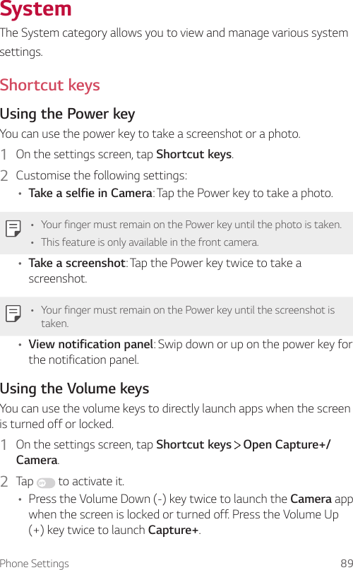 Phone Settings 89SystemThe System category allows you to view and manage various systemsettings.Shortcut keysUsing the Power keyYou can use the power key to take a screenshot or a photo.1  On the settings screen, tap Shortcut keys.2  Customise the following settings:• Take a selfie in Camera: Tap the Power key to take a photo.• Your finger must remain on the Power key until the photo is taken.• This feature is only available in the front camera.• Take a screenshot: Tap the Power key twice to take a screenshot.• Your finger must remain on the Power key until the screenshot is taken.• View notification panel: Swip down or up on the power key for the notification panel.Using the Volume keysYou can use the volume keys to directly launch apps when the screen is turned off or locked.1  On the settings screen, tap Shortcut keys   Open Capture+/Camera.2  Tap   to activate it.• Press the Volume Down (-) key twice to launch the Camera app when the screen is locked or turned off. Press the Volume Up (+) key twice to launch Capture+.