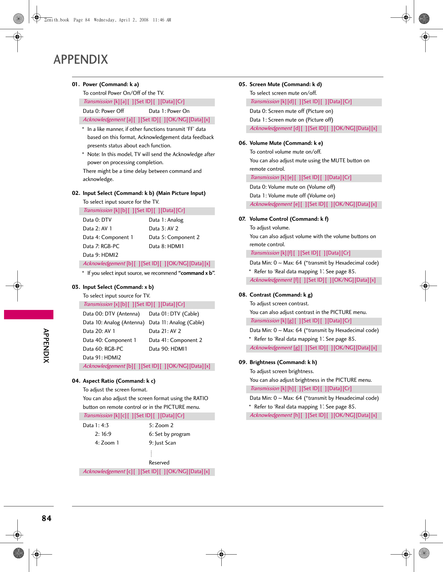 84APPENDIXAPPENDIX01. Power (Command: k a)To control Power On/Off of the TV.Data 0: Power Off  Data 1: Power On* In a like manner, if other functions transmit ‘FF’ data based on this format, Acknowledgement data feedback presents status about each function.* Note: In this model, TV will send the Acknowledge after power on processing completion.There might be a time delay between command and acknowledge.02. Input Select (Command: k b) (Main Picture Input)To select input source for the TV.Data 0: DTV  Data 1: AnalogData 2: AV 1  Data 3: AV 2Data 4: Component 1  Data 5: Component 2Data 7: RGB-PC  Data 8: HDMI1Data 9: HDMI2* If you select input source, we recommend “command x b”.03. Input Select (Command: x b)To select input source for TV.Data 00: DTV (Antenna)  Data 01: DTV (Cable)Data 10: Analog (Antenna)  Data 11: Analog (Cable)Data 20: AV 1  Data 21: AV 2Data 40: Component 1  Data 41: Component 2Data 60: RGB-PC  Data 90: HDMI1Data 91: HDMI204. Aspect Ratio (Command: k c)To adjust the screen format.You can also adjust the screen format using the RATIObutton on remote control or in the PICTURE menu.Data 1: 4:3  5: Zoom 22: 16:9  6: Set by program4: Zoom 1  9: Just Scan Reserved05. Screen Mute (Command: k d)To select screen mute on/off.Data 0: Screen mute off (Picture on)Data 1: Screen mute on (Picture off)06. Volume Mute (Command: k e)To control volume mute on/off.You can also adjust mute using the MUTE button on remote control.Data 0: Volume mute on (Volume off)Data 1: Volume mute off (Volume on)07. Volume Control (Command: k f)To adjust volume.You can also adjust volume with the volume buttons on remote control.Data Min: 0 ~ Max: 64 (*transmit by Hexadecimal code)* Refer to ‘Real data mapping 1’. See page 85.08. Contrast (Command: k g)To adjust screen contrast.You can also adjust contrast in the PICTURE menu.Data Min: 0 ~ Max: 64 (*transmit by Hexadecimal code)* Refer to ‘Real data mapping 1’. See page 85.09. Brightness (Command: k h)To adjust screen brightness.You can also adjust brightness in the PICTURE menu.Data Min: 0 ~ Max: 64 (*transmit by Hexadecimal code)* Refer to ‘Real data mapping 1’. See page 85.Transmission [k][a][  ][Set ID][  ][Data][Cr]Acknowledgement [a][  ][Set ID][  ][OK/NG][Data][x]Transmission [k][b][  ][Set ID][  ][Data][Cr]Acknowledgement [b][  ][Set ID][  ][OK/NG][Data][x]Transmission [x][b][  ][Set ID][  ][Data][Cr]Acknowledgement [b][  ][Set ID][  ][OK/NG][Data][x]Transmission [k][c][  ][Set ID][  ][Data][Cr]Acknowledgement [c][  ][Set ID][  ][OK/NG][Data][x]Transmission [k][d][  ][Set ID][  ][Data][Cr]Acknowledgement [d][  ][Set ID][  ][OK/NG][Data][x]Transmission [k][e][  ][Set ID][  ][Data][Cr]Acknowledgement [e][  ][Set ID][  ][OK/NG][Data][x]Transmission [k][f][  ][Set ID][  ][Data][Cr]Acknowledgement [f][  ][Set ID][  ][OK/NG][Data][x]Transmission [k][g][  ][Set ID][  ][Data][Cr]Acknowledgement [g][  ][Set ID][  ][OK/NG][Data][x]Transmission [k][h][  ][Set ID][  ][Data][Cr]Acknowledgement [h][  ][Set ID][  ][OK/NG][Data][x]Zenith.book  Page 84  Wednesday, April 2, 2008  11:46 AM