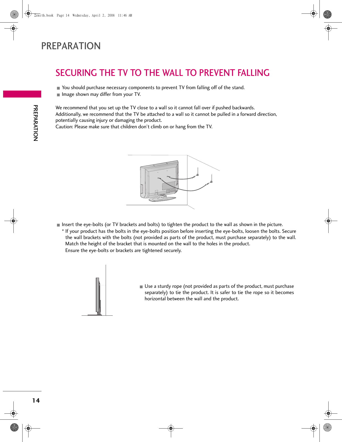 14PREPARATIONPREPARATIONSECURING THE TV TO THE WALL TO PREVENT FALLINGYou should purchase necessary components to prevent TV from falling off of the stand.Image shown may differ from your TV.We recommend that you set up the TV close to a wall so it cannot fall over if pushed backwards.Additionally, we recommend that the TV be attached to a wall so it cannot be pulled in a forward direction, potentially causing injury or damaging the product.Caution: Please make sure that children don’t climb on or hang from the TV.Insert the eye-bolts (or TV brackets and bolts) to tighten the product to the wall as shown in the picture. * If your product has the bolts in the eye-bolts position before inserting the eye-bolts, loosen the bolts. Securethe wall brackets with the bolts (not provided as parts of the product, must purchase separately) to the wall.Match the height of the bracket that is mounted on the wall to the holes in the product. Ensure the eye-bolts or brackets are tightened securely.Use a sturdy rope (not provided as parts of the product, must purchaseseparately) to tie the product. It is safer to tie the rope so it becomeshorizontal between the wall and the product.Zenith.book  Page 14  Wednesday, April 2, 2008  11:46 AM