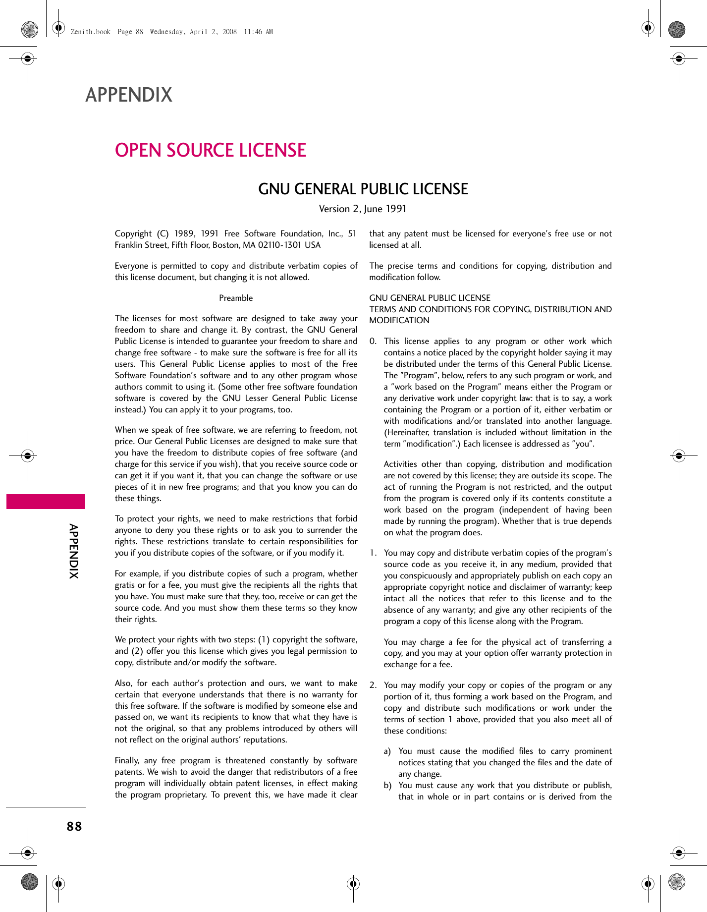 88APPENDIXAPPENDIXOPEN SOURCE LICENSEGNU GENERAL PUBLIC LICENSEVersion 2, June 1991Copyright (C) 1989, 1991 Free Software Foundation, Inc., 51Franklin Street, Fifth Floor, Boston, MA 02110-1301 USAEveryone is permitted to copy and distribute verbatim copies ofthis license document, but changing it is not allowed.PreambleThe licenses for most software are designed to take away yourfreedom to share and change it. By contrast, the GNU GeneralPublic License is intended to guarantee your freedom to share andchange free software - to make sure the software is free for all itsusers. This General Public License applies to most of the FreeSoftware Foundation&apos;s software and to any other program whoseauthors commit to using it. (Some other free software foundationsoftware is covered by the GNU Lesser General Public Licenseinstead.) You can apply it to your programs, too.When we speak of free software, we are referring to freedom, notprice. Our General Public Licenses are designed to make sure thatyou have the freedom to distribute copies of free software (andcharge for this service if you wish), that you receive source code orcan get it if you want it, that you can change the software or usepieces of it in new free programs; and that you know you can dothese things.To protect your rights, we need to make restrictions that forbidanyone to deny you these rights or to ask you to surrender therights. These restrictions translate to certain responsibilities foryou if you distribute copies of the software, or if you modify it.For example, if you distribute copies of such a program, whethergratis or for a fee, you must give the recipients all the rights thatyou have. You must make sure that they, too, receive or can get thesource code. And you must show them these terms so they knowtheir rights.We protect your rights with two steps: (1) copyright the software,and (2) offer you this license which gives you legal permission tocopy, distribute and/or modify the software.Also, for each author&apos;s protection and ours, we want to makecertain that everyone understands that there is no warranty forthis free software. If the software is modified by someone else andpassed on, we want its recipients to know that what they have isnot the original, so that any problems introduced by others willnot reflect on the original authors&apos; reputations.Finally, any free program is threatened constantly by softwarepatents. We wish to avoid the danger that redistributors of a freeprogram will individually obtain patent licenses, in effect makingthe program proprietary. To prevent this, we have made it clearthat any patent must be licensed for everyone&apos;s free use or notlicensed at all.The precise terms and conditions for copying, distribution andmodification follow.GNU GENERAL PUBLIC LICENSE TERMS AND CONDITIONS FOR COPYING, DISTRIBUTION ANDMODIFICATION0. This license applies to any program or other work whichcontains a notice placed by the copyright holder saying it maybe distributed under the terms of this General Public License.The &quot;Program&quot;, below, refers to any such program or work, anda &quot;work based on the Program&quot; means either the Program orany derivative work under copyright law: that is to say, a workcontaining the Program or a portion of it, either verbatim orwith modifications and/or translated into another language.(Hereinafter, translation is included without limitation in theterm &quot;modification&quot;.) Each licensee is addressed as &quot;you&quot;.Activities other than copying, distribution and modificationare not covered by this license; they are outside its scope. Theact of running the Program is not restricted, and the outputfrom the program is covered only if its contents constitute awork based on the program (independent of having beenmade by running the program). Whether that is true dependson what the program does.1. You may copy and distribute verbatim copies of the program&apos;ssource code as you receive it, in any medium, provided thatyou conspicuously and appropriately publish on each copy anappropriate copyright notice and disclaimer of warranty; keepintact all the notices that refer to this license and to theabsence of any warranty; and give any other recipients of theprogram a copy of this license along with the Program.You may charge a fee for the physical act of transferring acopy, and you may at your option offer warranty protection inexchange for a fee.2. You may modify your copy or copies of the program or anyportion of it, thus forming a work based on the Program, andcopy and distribute such modifications or work under theterms of section 1 above, provided that you also meet all ofthese conditions:a) You must cause the modified files to carry prominentnotices stating that you changed the files and the date ofany change.b) You must cause any work that you distribute or publish,that in whole or in part contains or is derived from theZenith.book  Page 88  Wednesday, April 2, 2008  11:46 AM