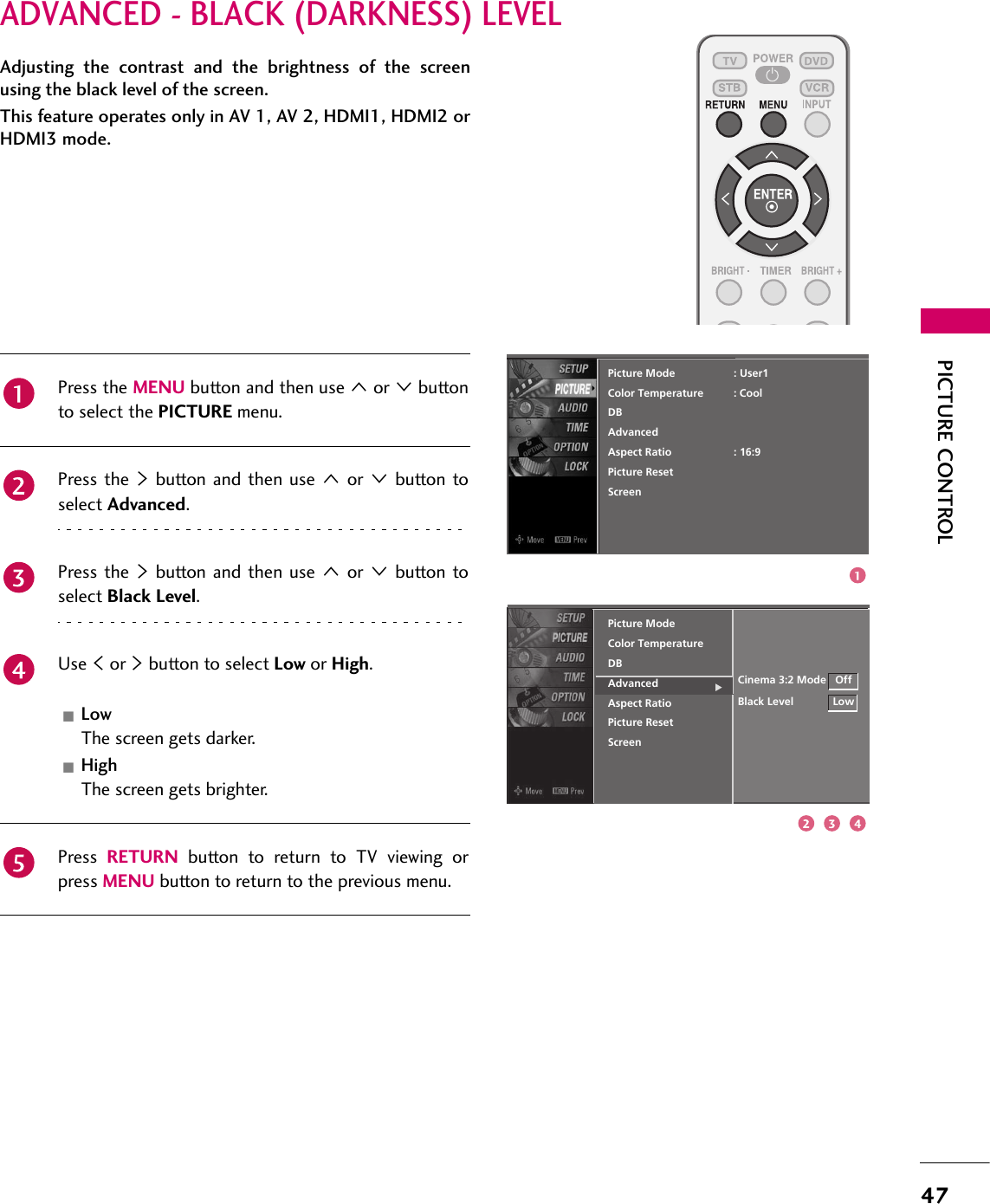 47PICTURE CONTROLADVANCED - BLACK (DARKNESS) LEVELAdjusting the contrast and the brightness of the screenusing the black level of the screen.This feature operates only in AV 1, AV 2, HDMI1, HDMI2 orHDMI3 mode.ScreenPicture ModeColor TemperatureDBAdvancedAspect RatioPicture ResetCinema 3:2 ModeBlack LevelPress the MENU button and then use 1 or 2 buttonto select the PICTURE menu.Press the 4 button and then use 1 or 2 button toselect Advanced.Press the 4 button and then use 1 or 2 button toselect Black Level.Use 3 or 4 button to select Low or High.LowThe screen gets darker.HighThe screen gets brighter.Press  RETURN button to return to TV viewing orpress MENU button to return to the previous menu.ScreenPicture ModeColor TemperatureDBAdvancedAspect RatioPicture Reset: User1: Cool: 16:9OffLow