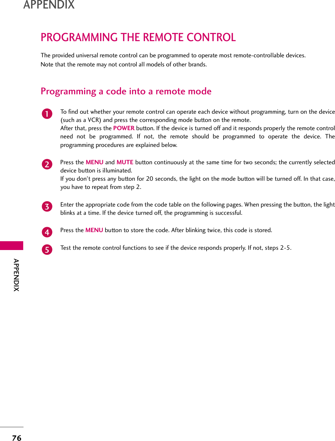 76APPENDIXAPPENDIXPROGRAMMING THE REMOTE CONTROLThe provided universal remote control can be programmed to operate most remote-controllable devices.Note that the remote may not control all models of other brands.Programming a code into a remote modeTo find out whether your remote control can operate each device without programming, turn on the device(such as a VCR) and press the corresponding mode button on the remote.After that, press the POWER button. If the device is turned off and it responds properly the remote controlneed not be programmed. If not, the remote should be programmed to operate the device. Theprogramming procedures are explained below.Press the MENU and MUTE button continuously at the same time for two seconds; the currently selecteddevice button is illuminated.If you don&apos;t press any button for 20 seconds, the light on the mode button will be turned off. In that case,you have to repeat from step 2.Enter the appropriate code from the code table on the following pages. When pressing the button, the lightblinks at a time. If the device turned off, the programming is successful.Press the MENU button to store the code. After blinking twice, this code is stored.Test the remote control functions to see if the device responds properly. If not, steps 2-5.