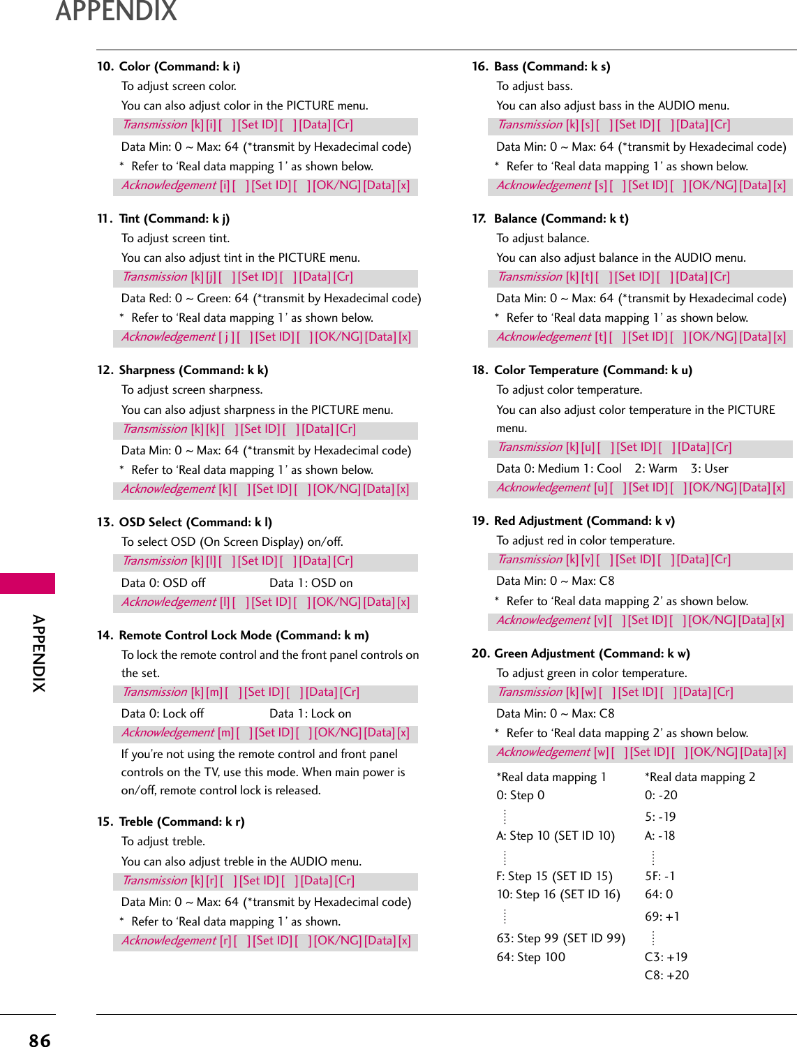 86APPENDIXAPPENDIX10. Color (Command: k i)To adjust screen color.You can also adjust color in the PICTURE menu.Data Min: 0 ~ Max: 64 (*transmit by Hexadecimal code)* Refer to ‘Real data mapping 1’ as shown below.11. Tint (Command: k j)To adjust screen tint.You can also adjust tint in the PICTURE menu.Data Red: 0 ~ Green: 64 (*transmit by Hexadecimal code)* Refer to ‘Real data mapping 1’ as shown below.12. Sharpness (Command: k k)To adjust screen sharpness.You can also adjust sharpness in the PICTURE menu.Data Min: 0 ~ Max: 64 (*transmit by Hexadecimal code)* Refer to ‘Real data mapping 1’ as shown below.13. OSD Select (Command: k l)To select OSD (On Screen Display) on/off.Data 0: OSD off  Data 1: OSD on14. Remote Control Lock Mode (Command: k m)To lock the remote control and the front panel controls on the set.Data 0: Lock off  Data 1: Lock onIf you’re not using the remote control and front panel controls on the TV, use this mode. When main power is on/off, remote control lock is released.15. Treble (Command: k r)To adjust treble.You can also adjust treble in the AUDIO menu.Data Min: 0 ~ Max: 64 (*transmit by Hexadecimal code)* Refer to ‘Real data mapping 1’ as shown.16. Bass (Command: k s)To adjust bass.You can also adjust bass in the AUDIO menu.Data Min: 0 ~ Max: 64 (*transmit by Hexadecimal code)* Refer to ‘Real data mapping 1’ as shown below.17. Balance (Command: k t)To adjust balance.You can also adjust balance in the AUDIO menu.Data Min: 0 ~ Max: 64 (*transmit by Hexadecimal code)* Refer to ‘Real data mapping 1’ as shown below.18. Color Temperature (Command: k u)To adjust color temperature.You can also adjust color temperature in the PICTURE menu.Data 0: Medium 1: Cool    2: Warm    3: User19. Red Adjustment (Command: k v)To adjust red in color temperature.Data Min: 0 ~ Max: C8* Refer to ‘Real data mapping 2’ as shown below.20. Green Adjustment (Command: k w)To adjust green in color temperature.Data Min: 0 ~ Max: C8* Refer to ‘Real data mapping 2’ as shown below.*Real data mapping 1 *Real data mapping 20: Step 0 0: -20   5: -19A: Step 10 (SET ID 10) A: -18     F: Step 15 (SET ID 15) 5F: -110: Step 16 (SET ID 16) 64: 0   69: +163: Step 99 (SET ID 99)   64: Step 100 C3: +19C8: +20Transmission [k][i][   ][Set ID][   ][Data][Cr]Acknowledgement [i][   ][Set ID][   ][OK/NG][Data][x]Transmission [k][j][   ][Set ID][   ][Data][Cr]Acknowledgement [ j ][   ][Set ID][   ][OK/NG][Data][x]Transmission [k][k][   ][Set ID][   ][Data][Cr]Acknowledgement [k][   ][Set ID][   ][OK/NG][Data][x]Transmission [k][l][   ][Set ID][   ][Data][Cr]Acknowledgement [l][   ][Set ID][   ][OK/NG][Data][x]Transmission [k][m][   ][Set ID][   ][Data][Cr]Acknowledgement [m][   ][Set ID][   ][OK/NG][Data][x]Transmission [k][r][   ][Set ID][   ][Data][Cr]Acknowledgement [r][   ][Set ID][   ][OK/NG][Data][x]Transmission [k][s][   ][Set ID][   ][Data][Cr]Acknowledgement [s][   ][Set ID][   ][OK/NG][Data][x]Transmission [k][t][   ][Set ID][   ][Data][Cr]Acknowledgement [t][   ][Set ID][   ][OK/NG][Data][x]Transmission [k][u][   ][Set ID][   ][Data][Cr]Acknowledgement [u][   ][Set ID][   ][OK/NG][Data][x]Transmission [k][v][   ][Set ID][   ][Data][Cr]Acknowledgement [v][   ][Set ID][   ][OK/NG][Data][x]Transmission [k][w][   ][Set ID][   ][Data][Cr]Acknowledgement [w][   ][Set ID][   ][OK/NG][Data][x]